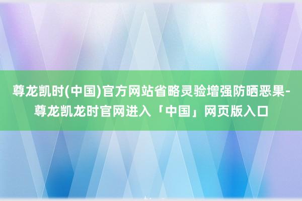 尊龙凯时(中国)官方网站省略灵验增强防晒恶果-尊龙凯龙时官网进入「中国」网页版入口