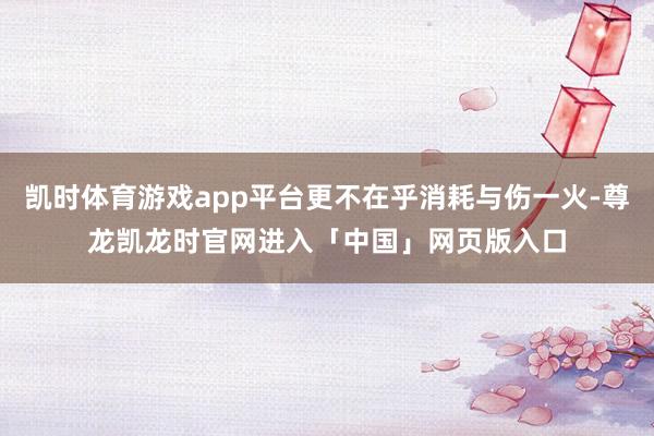 凯时体育游戏app平台更不在乎消耗与伤一火-尊龙凯龙时官网进入「中国」网页版入口