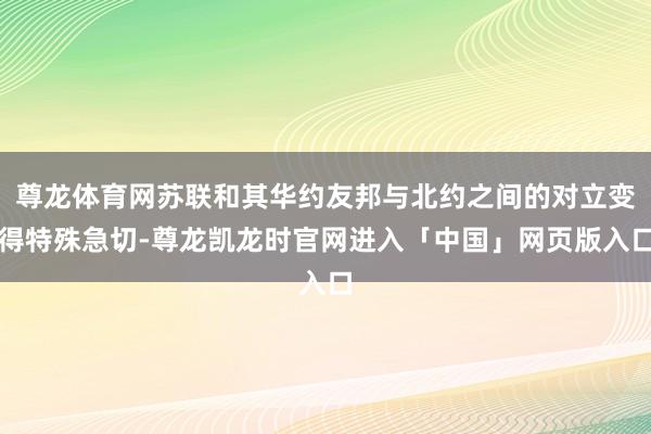 尊龙体育网苏联和其华约友邦与北约之间的对立变得特殊急切-尊龙凯龙时官网进入「中国」网页版入口