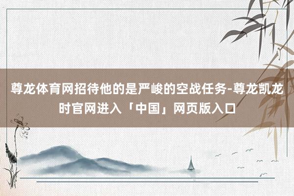 尊龙体育网招待他的是严峻的空战任务-尊龙凯龙时官网进入「中国」网页版入口