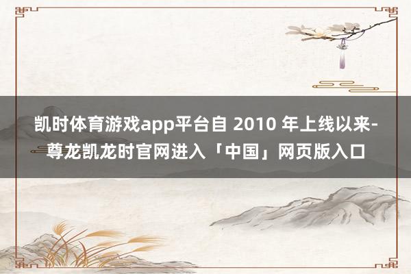 凯时体育游戏app平台自 2010 年上线以来-尊龙凯龙时官网进入「中国」网页版入口