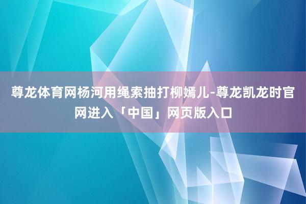 尊龙体育网杨河用绳索抽打柳嫣儿-尊龙凯龙时官网进入「中国」网页版入口