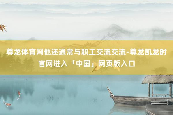 尊龙体育网他还通常与职工交流交流-尊龙凯龙时官网进入「中国」网页版入口