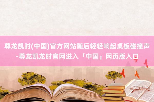 尊龙凯时(中国)官方网站随后轻轻响起桌板碰撞声-尊龙凯龙时官网进入「中国」网页版入口