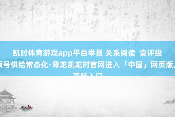 凯时体育游戏app平台举报 关系阅读  壹评级：版号供给常态化-尊龙凯龙时官网进入「中国」网页版入口