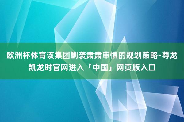 欧洲杯体育该集团剿袭肃肃审慎的规划策略-尊龙凯龙时官网进入「中国」网页版入口
