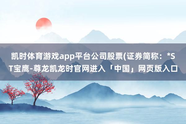 凯时体育游戏app平台公司股票(证券简称：*ST宝鹰-尊龙凯龙时官网进入「中国」网页版入口