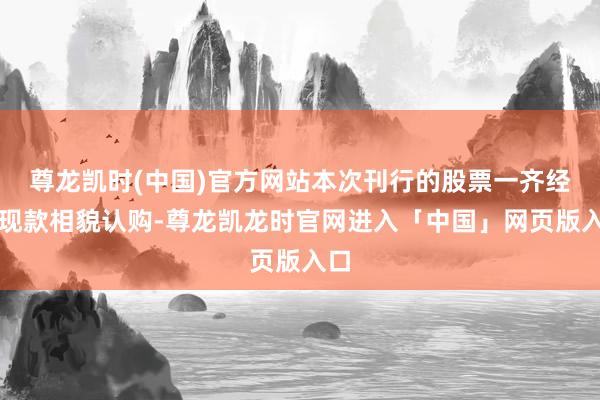 尊龙凯时(中国)官方网站本次刊行的股票一齐经受现款相貌认购-尊龙凯龙时官网进入「中国」网页版入口