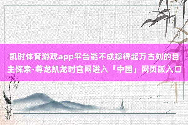 凯时体育游戏app平台能不成撑得起万古刻的自主探索-尊龙凯龙时官网进入「中国」网页版入口