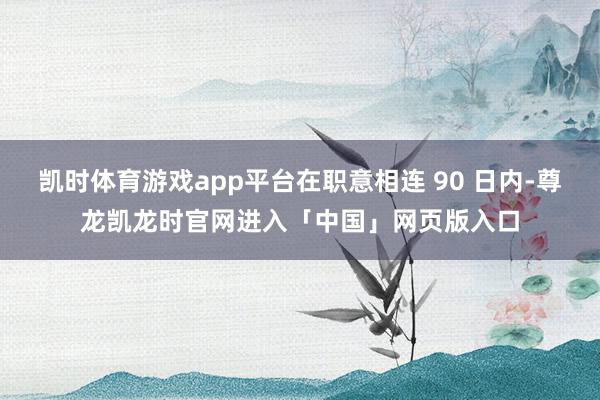 凯时体育游戏app平台在职意相连 90 日内-尊龙凯龙时官网进入「中国」网页版入口