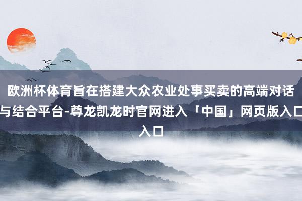 欧洲杯体育旨在搭建大众农业处事买卖的高端对话与结合平台-尊龙凯龙时官网进入「中国」网页版入口