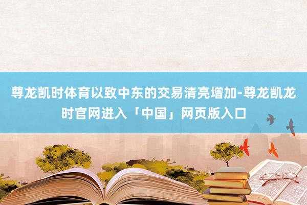 尊龙凯时体育以致中东的交易清亮增加-尊龙凯龙时官网进入「中国」网页版入口