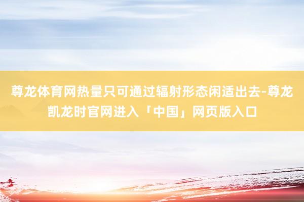 尊龙体育网热量只可通过辐射形态闲适出去-尊龙凯龙时官网进入「中国」网页版入口