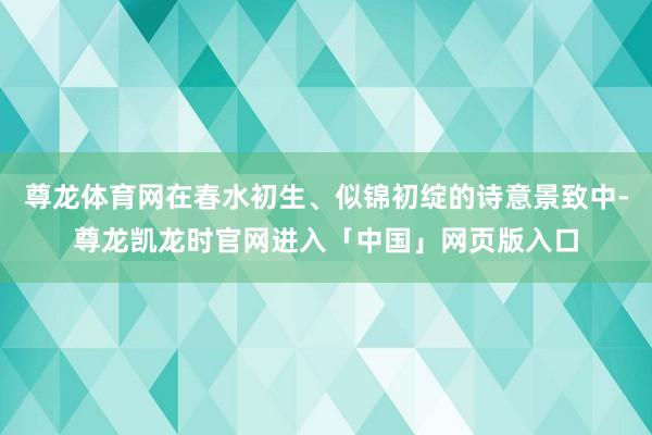 尊龙体育网在春水初生、似锦初绽的诗意景致中-尊龙凯龙时官网进入「中国」网页版入口