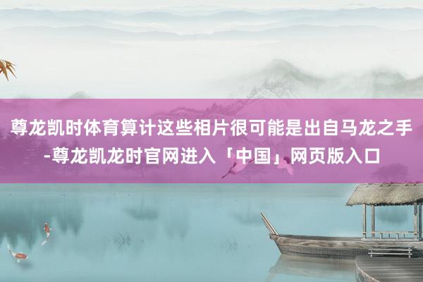 尊龙凯时体育算计这些相片很可能是出自马龙之手-尊龙凯龙时官网进入「中国」网页版入口