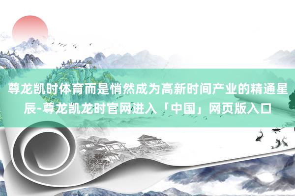 尊龙凯时体育而是悄然成为高新时间产业的精通星辰-尊龙凯龙时官网进入「中国」网页版入口