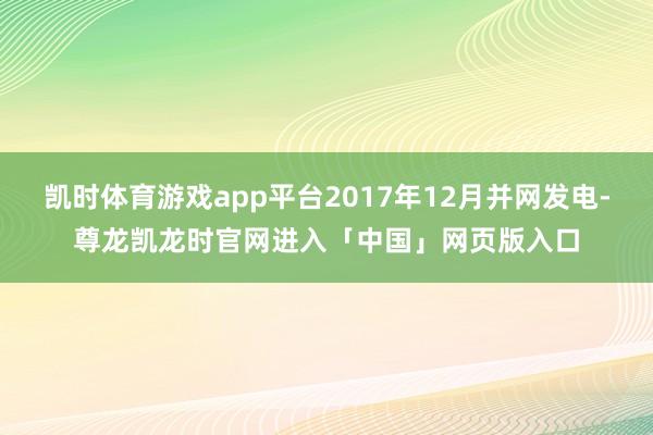 凯时体育游戏app平台2017年12月并网发电-尊龙凯龙时官网进入「中国」网页版入口