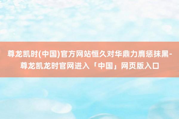 尊龙凯时(中国)官方网站恒久对华鼎力膺惩抹黑-尊龙凯龙时官网进入「中国」网页版入口