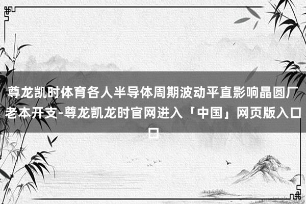 尊龙凯时体育各人半导体周期波动平直影响晶圆厂老本开支-尊龙凯龙时官网进入「中国」网页版入口