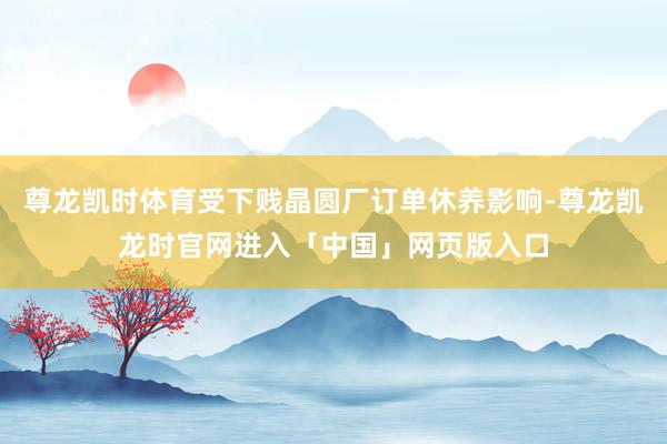 尊龙凯时体育受下贱晶圆厂订单休养影响-尊龙凯龙时官网进入「中国」网页版入口
