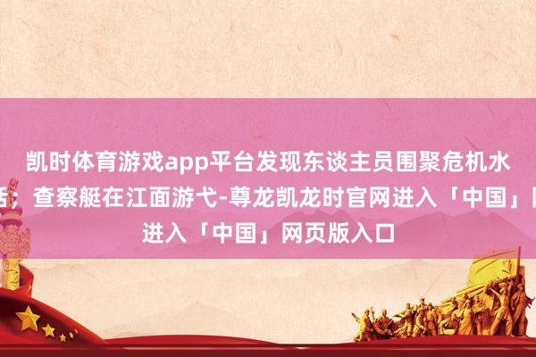 凯时体育游戏app平台发现东谈主员围聚危机水域立即喊话;查察艇在江面游弋-尊龙凯龙时官网进入「中国」网页版入口