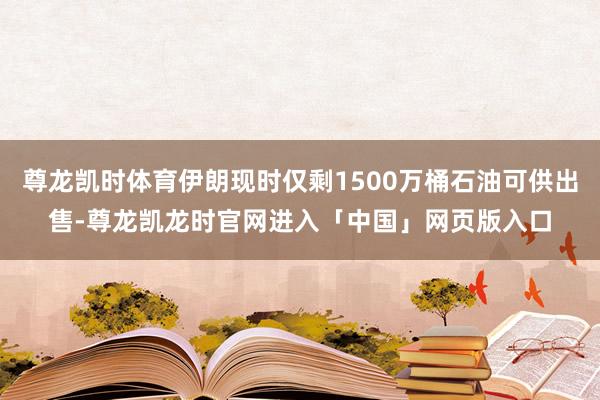 尊龙凯时体育伊朗现时仅剩1500万桶石油可供出售-尊龙凯龙时官网进入「中国」网页版入口