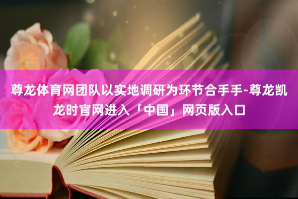 尊龙体育网团队以实地调研为环节合手手-尊龙凯龙时官网进入「中国」网页版入口