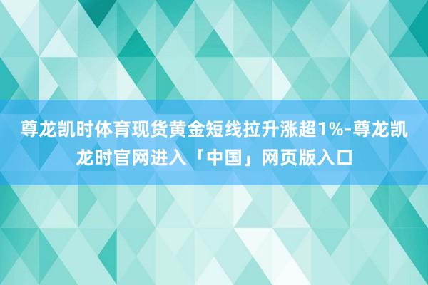 尊龙凯时体育现货黄金短线拉升涨超1%-尊龙凯龙时官网进入「中国」网页版入口