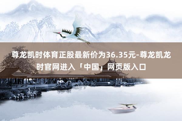 尊龙凯时体育正股最新价为36.35元-尊龙凯龙时官网进入「中国」网页版入口