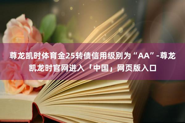 尊龙凯时体育金25转债信用级别为“AA”-尊龙凯龙时官网进入「中国」网页版入口