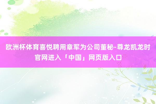 欧洲杯体育喜悦聘用章军为公司董秘-尊龙凯龙时官网进入「中国」网页版入口