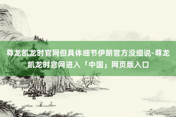 尊龙凯龙时官网但具体细节伊朗官方没细说-尊龙凯龙时官网进入「中国」网页版入口