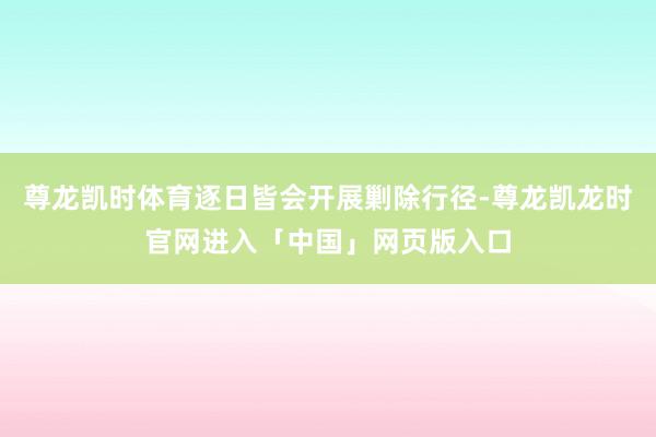 尊龙凯时体育逐日皆会开展剿除行径-尊龙凯龙时官网进入「中国」网页版入口