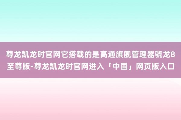 尊龙凯龙时官网它搭载的是高通旗舰管理器骁龙8至尊版-尊龙凯龙时官网进入「中国」网页版入口