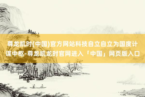 尊龙凯时(中国)官方网站科技自立自立为国度计谋中枢-尊龙凯龙时官网进入「中国」网页版入口