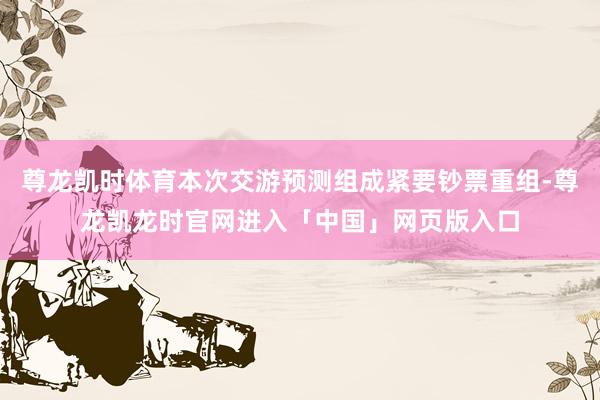 尊龙凯时体育本次交游预测组成紧要钞票重组-尊龙凯龙时官网进入「中国」网页版入口