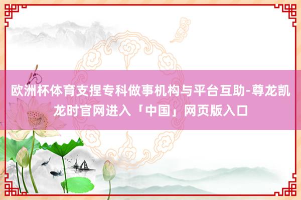 欧洲杯体育支捏专科做事机构与平台互助-尊龙凯龙时官网进入「中国」网页版入口