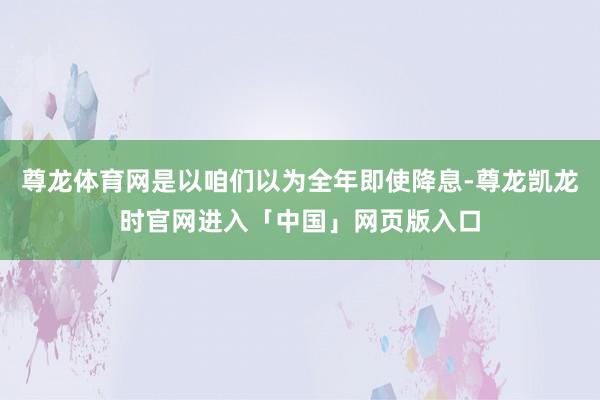 尊龙体育网是以咱们以为全年即使降息-尊龙凯龙时官网进入「中国」网页版入口