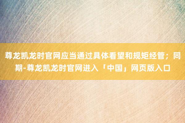 尊龙凯龙时官网应当通过具体看望和规矩经管；同期-尊龙凯龙时官网进入「中国」网页版入口