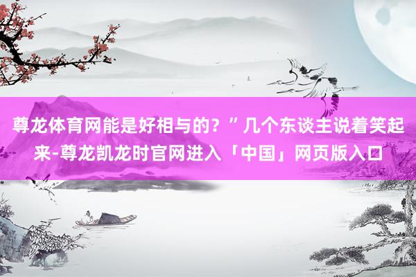 尊龙体育网能是好相与的？”几个东谈主说着笑起来-尊龙凯龙时官网进入「中国」网页版入口