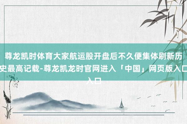 尊龙凯时体育大家航运股开盘后不久便集体刷新历史最高记载-尊龙凯龙时官网进入「中国」网页版入口