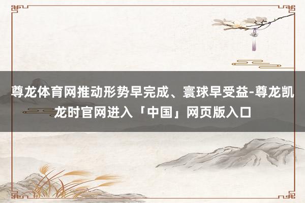 尊龙体育网推动形势早完成、寰球早受益-尊龙凯龙时官网进入「中国」网页版入口