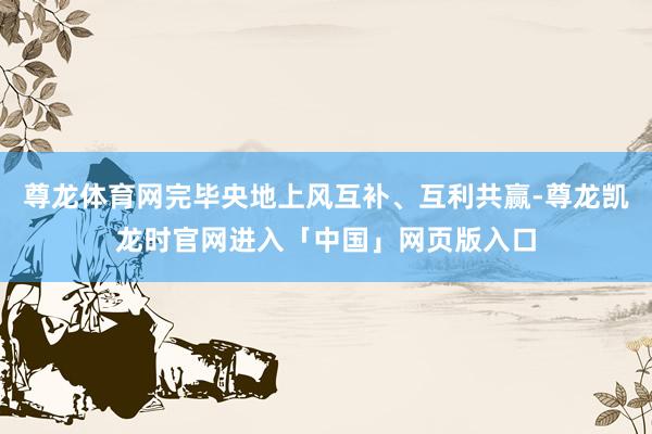 尊龙体育网完毕央地上风互补、互利共赢-尊龙凯龙时官网进入「中国」网页版入口