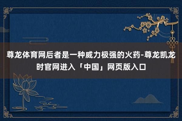 尊龙体育网后者是一种威力极强的火药-尊龙凯龙时官网进入「中国」网页版入口