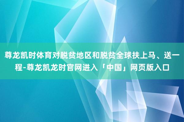 尊龙凯时体育对脱贫地区和脱贫全球扶上马、送一程-尊龙凯龙时官网进入「中国」网页版入口