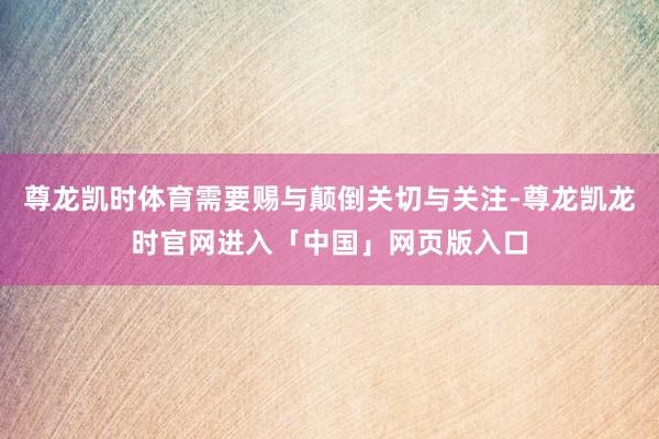 尊龙凯时体育需要赐与颠倒关切与关注-尊龙凯龙时官网进入「中国」网页版入口