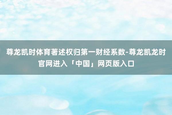 尊龙凯时体育著述权归第一财经系数-尊龙凯龙时官网进入「中国」网页版入口