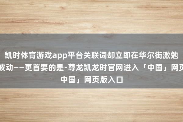 凯时体育游戏app平台关联词却立即在华尔街激勉了剧烈波动——更首要的是-尊龙凯龙时官网进入「中国」网页版入口
