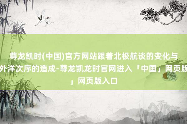 尊龙凯时(中国)官方网站跟着北极航谈的变化与新的外洋次序的造成-尊龙凯龙时官网进入「中国」网页版入口