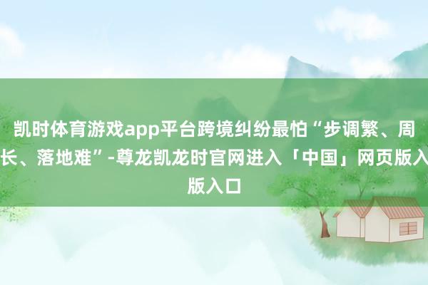 凯时体育游戏app平台跨境纠纷最怕“步调繁、周期长、落地难”-尊龙凯龙时官网进入「中国」网页版入口
